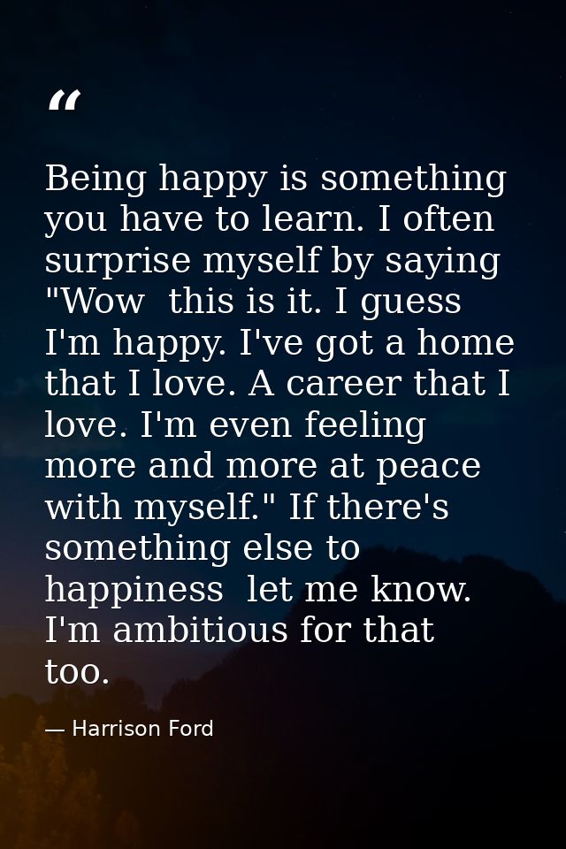 Being happy is something you have to learn. I often surprise myself by saying  "Wow  this is it. I guess I'm happy. I've — Harrison Ford