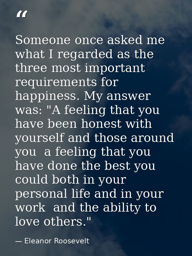 Someone once asked me what I regarded as the three most important requirements for happiness. My answer was: "A feeling  — Eleanor Roosevelt