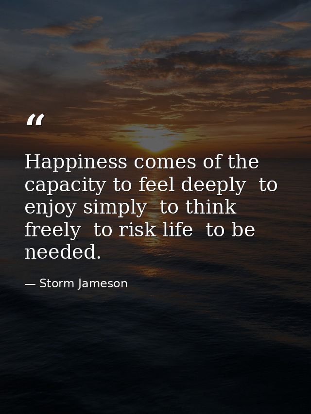 Happiness comes of the capacity to feel deeply  to enjoy simply  to think freely  to risk life  to be needed. — Storm Jameson