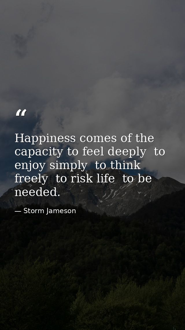 Happiness comes of the capacity to feel deeply  to enjoy simply  to think freely  to risk life  to be needed. — Storm Jameson