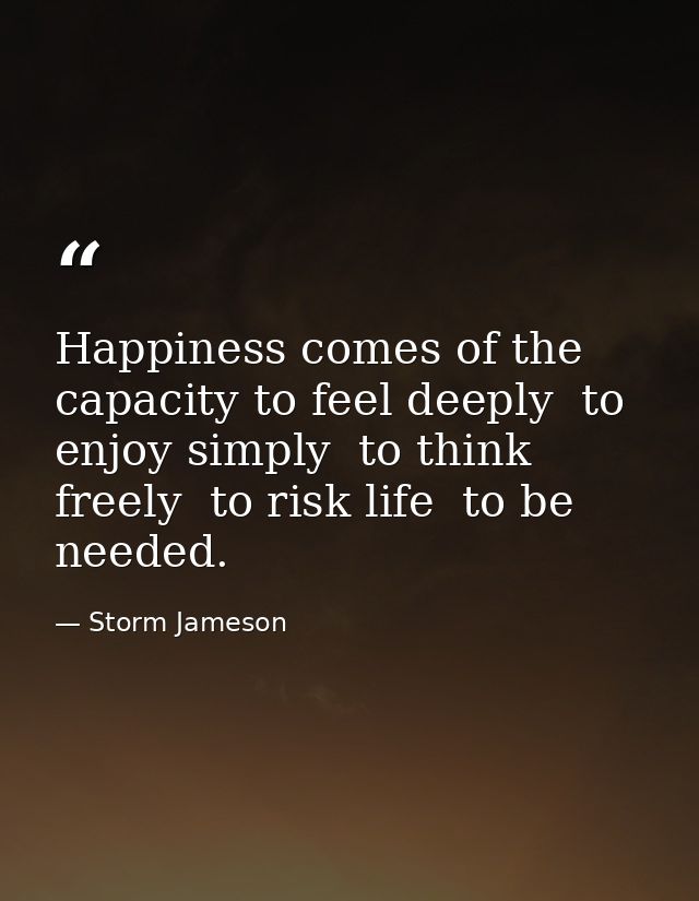 Happiness comes of the capacity to feel deeply  to enjoy simply  to think freely  to risk life  to be needed. — Storm Jameson
