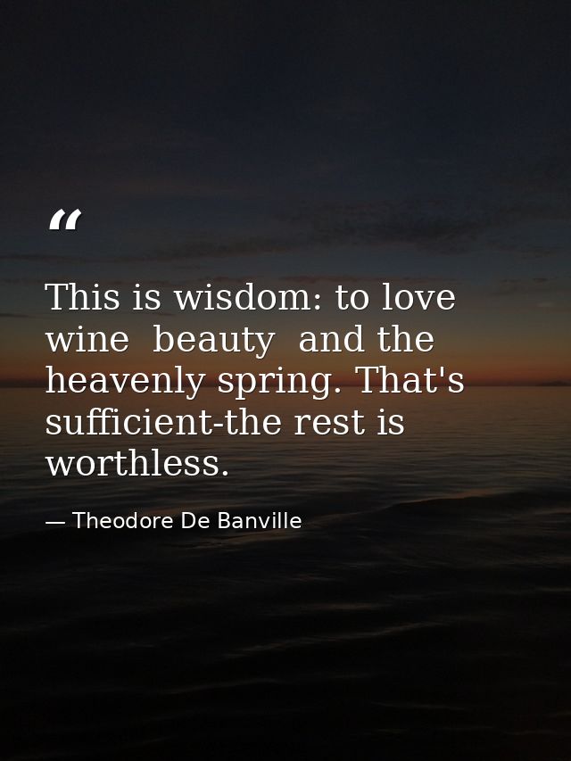 This is wisdom: to love wine  beauty  and the heavenly spring. That's sufficient-the rest is worthless. — Theodore De Banville