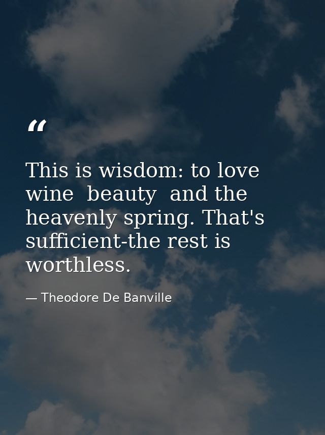 This is wisdom: to love wine  beauty  and the heavenly spring. That's sufficient-the rest is worthless. — Theodore De Banville