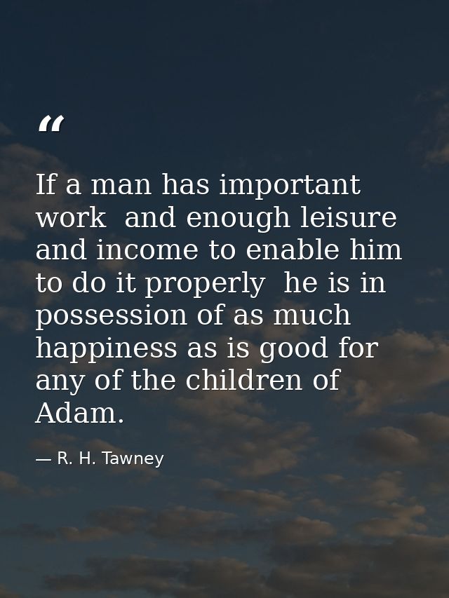 If a man has important work  and enough leisure and income to enable him to do it properly  he is in possession of as mu — R. H. Tawney