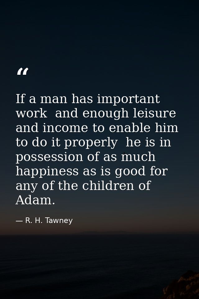 If a man has important work  and enough leisure and income to enable him to do it properly  he is in possession of as mu — R. H. Tawney