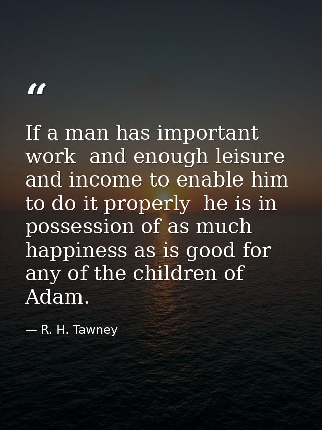 If a man has important work  and enough leisure and income to enable him to do it properly  he is in possession of as mu — R. H. Tawney