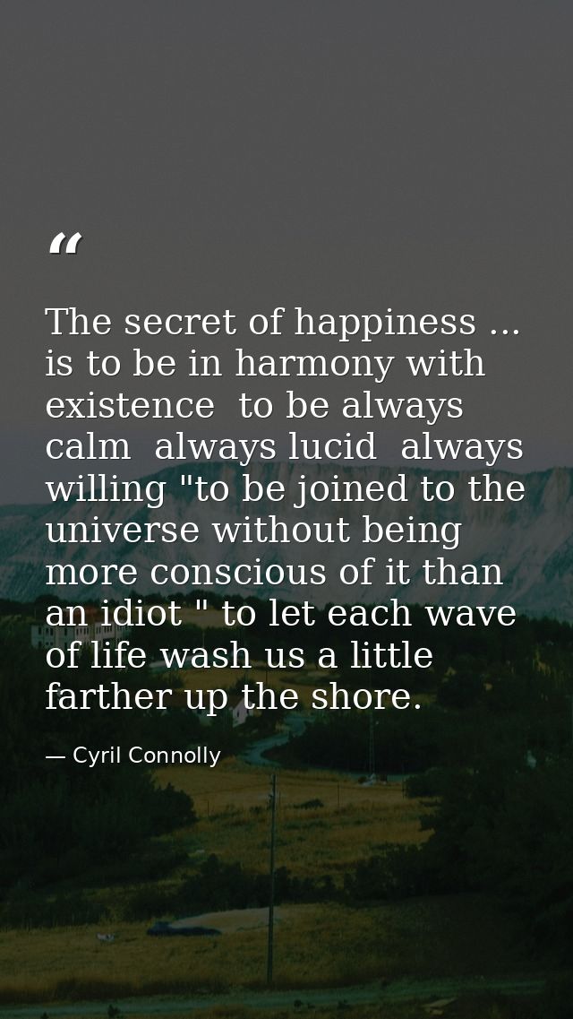 The secret of happiness ... is to be in harmony with existence  to be always calm  always lucid  always willing "to be j — Cyril Connolly