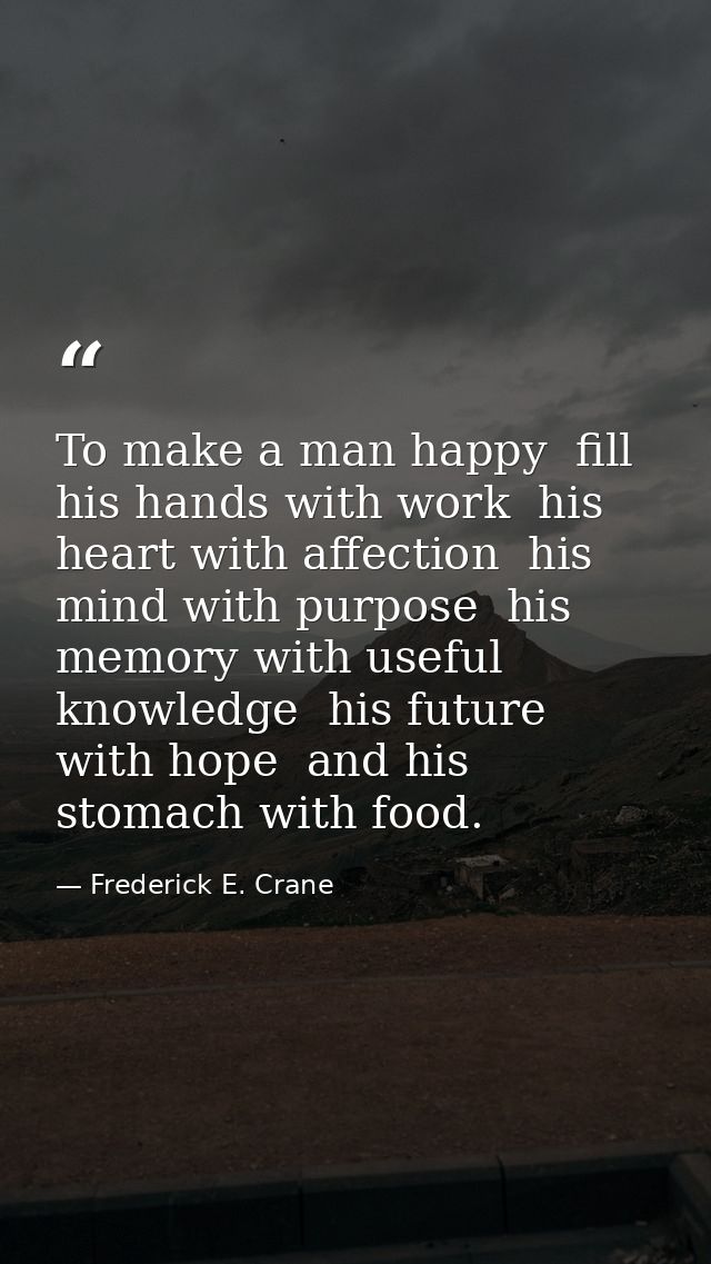 To make a man happy  fill his hands with work  his heart with affection  his mind with purpose  his memory with useful k — Frederick E. Crane