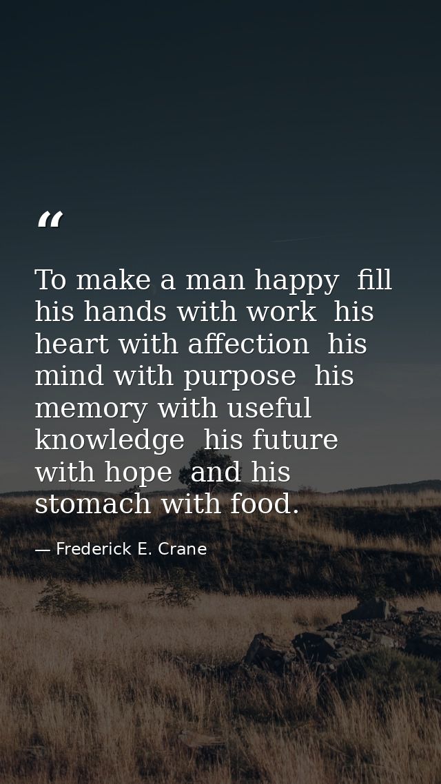 To make a man happy  fill his hands with work  his heart with affection  his mind with purpose  his memory with useful k — Frederick E. Crane