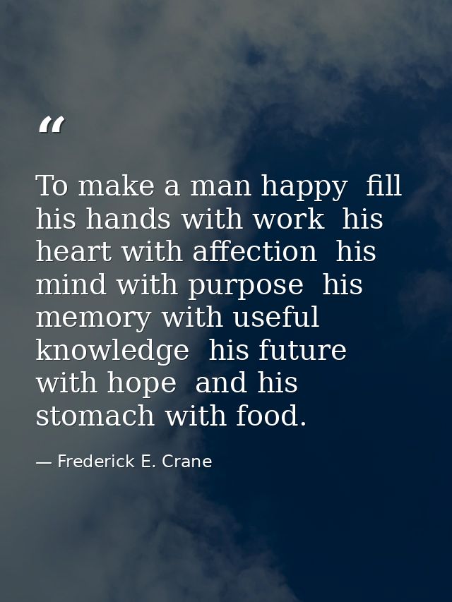 To make a man happy  fill his hands with work  his heart with affection  his mind with purpose  his memory with useful k — Frederick E. Crane