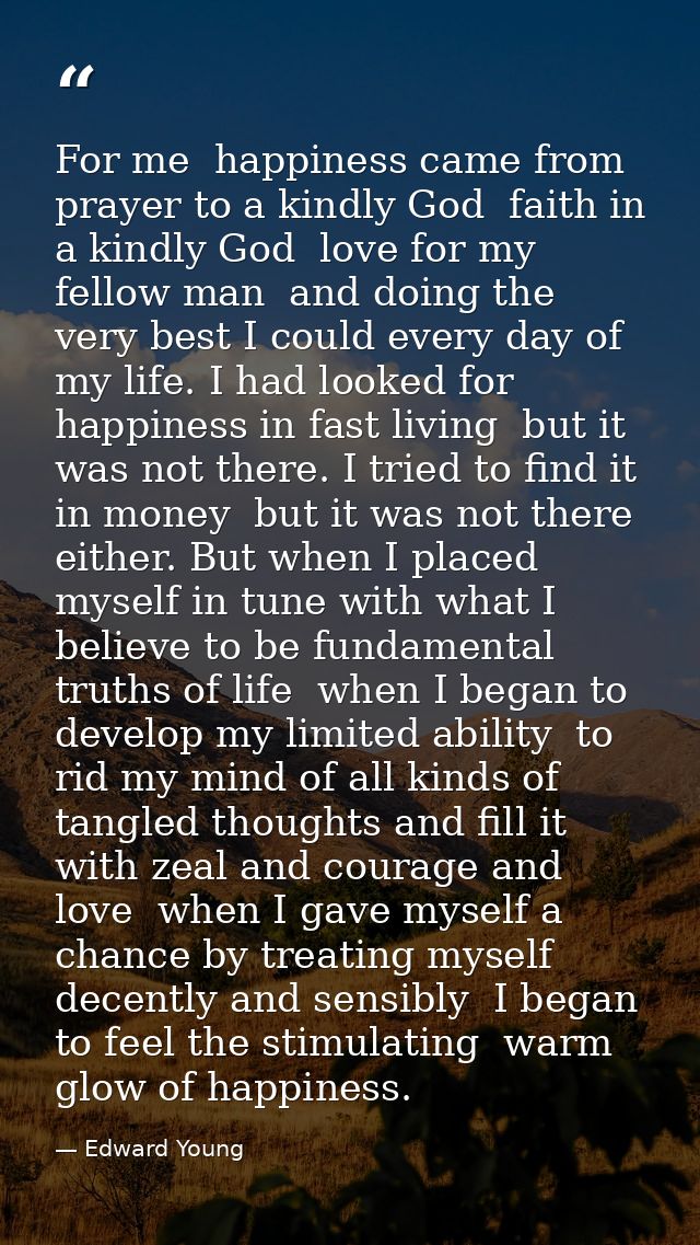 For me  happiness came from prayer to a kindly God  faith in a kindly God  love for my fellow man  and doing the very be — Edward Young