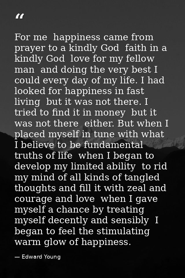 For me  happiness came from prayer to a kindly God  faith in a kindly God  love for my fellow man  and doing the very be — Edward Young