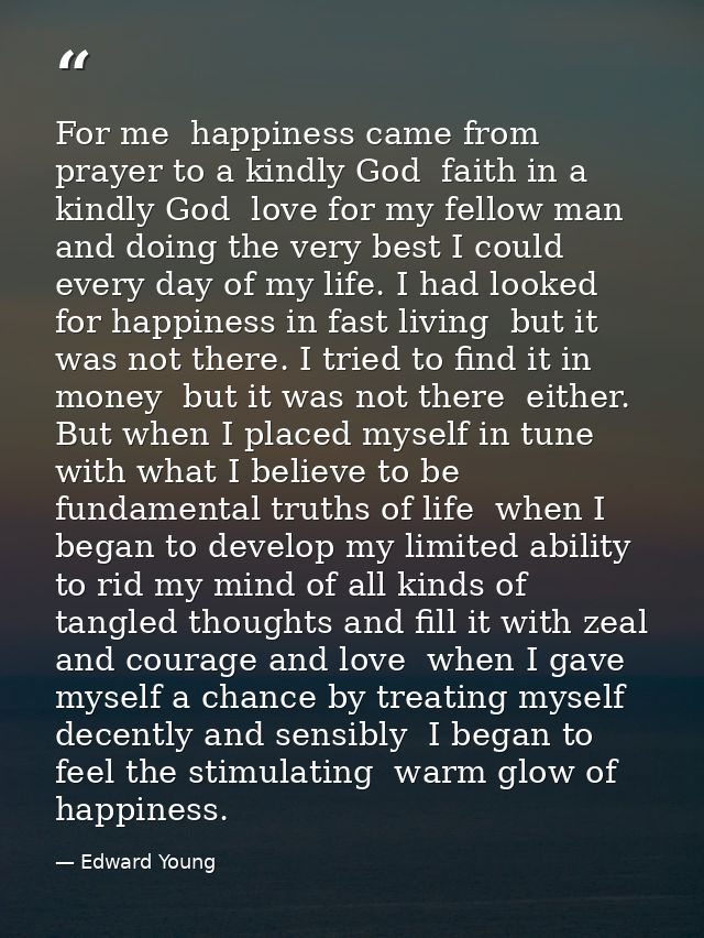 For me  happiness came from prayer to a kindly God  faith in a kindly God  love for my fellow man  and doing the very be — Edward Young