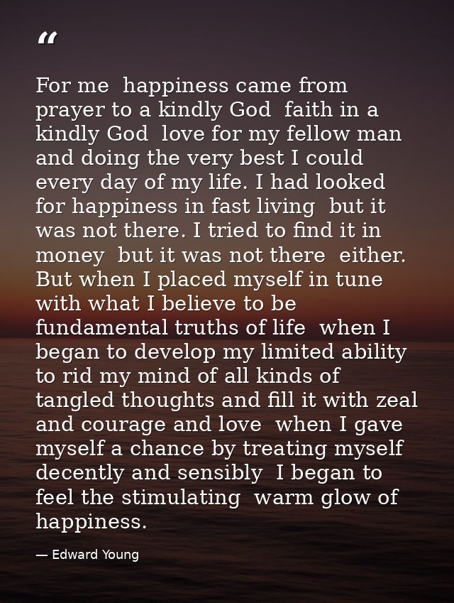 For me  happiness came from prayer to a kindly God  faith in a kindly God  love for my fellow man  and doing the very be — Edward Young