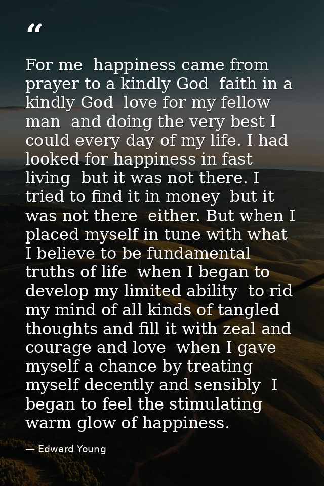 For me  happiness came from prayer to a kindly God  faith in a kindly God  love for my fellow man  and doing the very be — Edward Young
