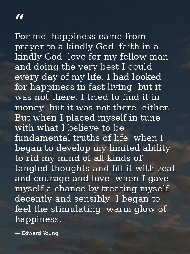 For me  happiness came from prayer to a kindly God  faith in a kindly God  love for my fellow man  and doing the very be — Edward Young