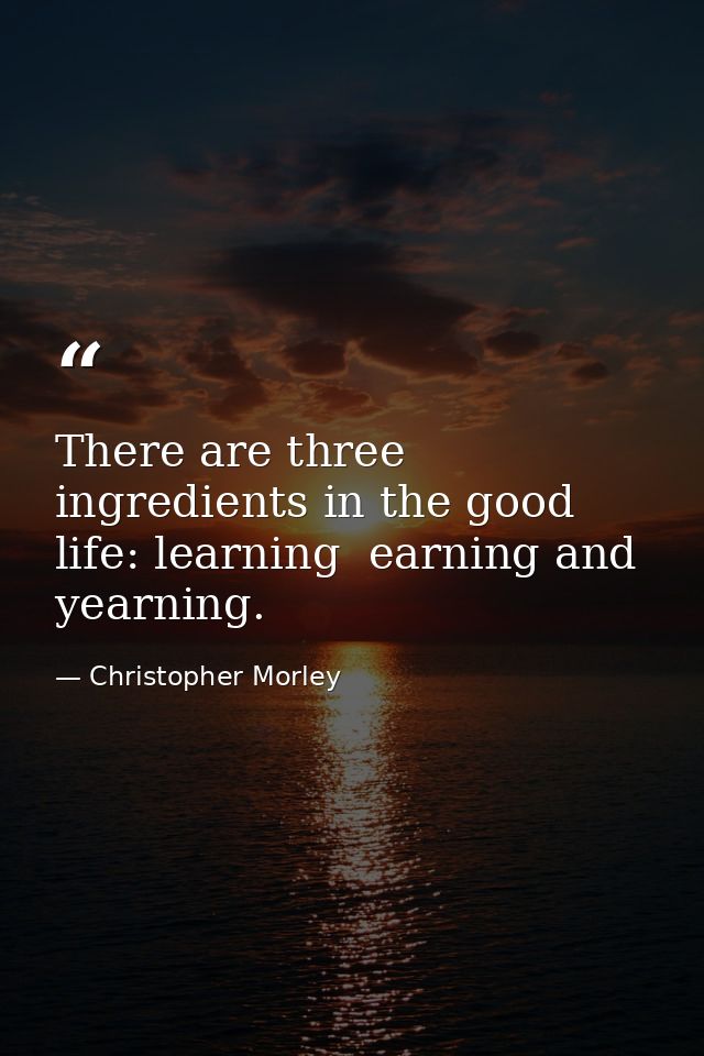 There are three ingredients in the good life: learning  earning and yearning. — Christopher Morley