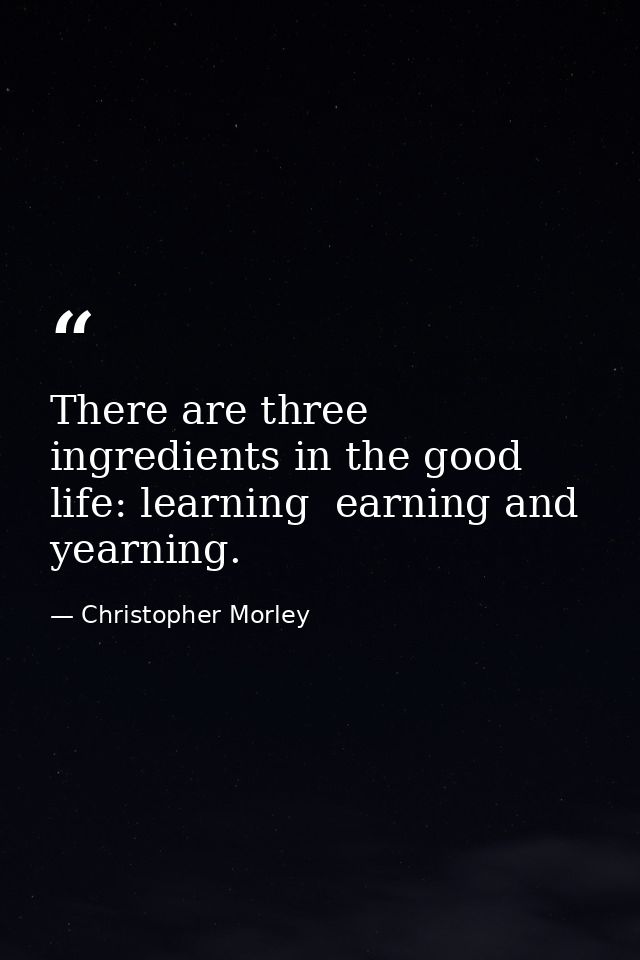 There are three ingredients in the good life: learning  earning and yearning. — Christopher Morley