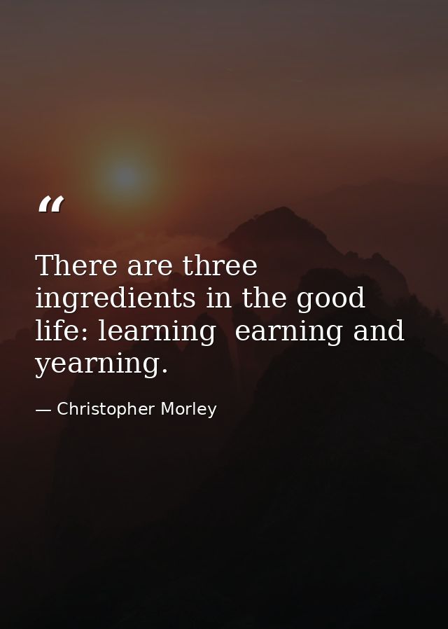 There are three ingredients in the good life: learning  earning and yearning. — Christopher Morley