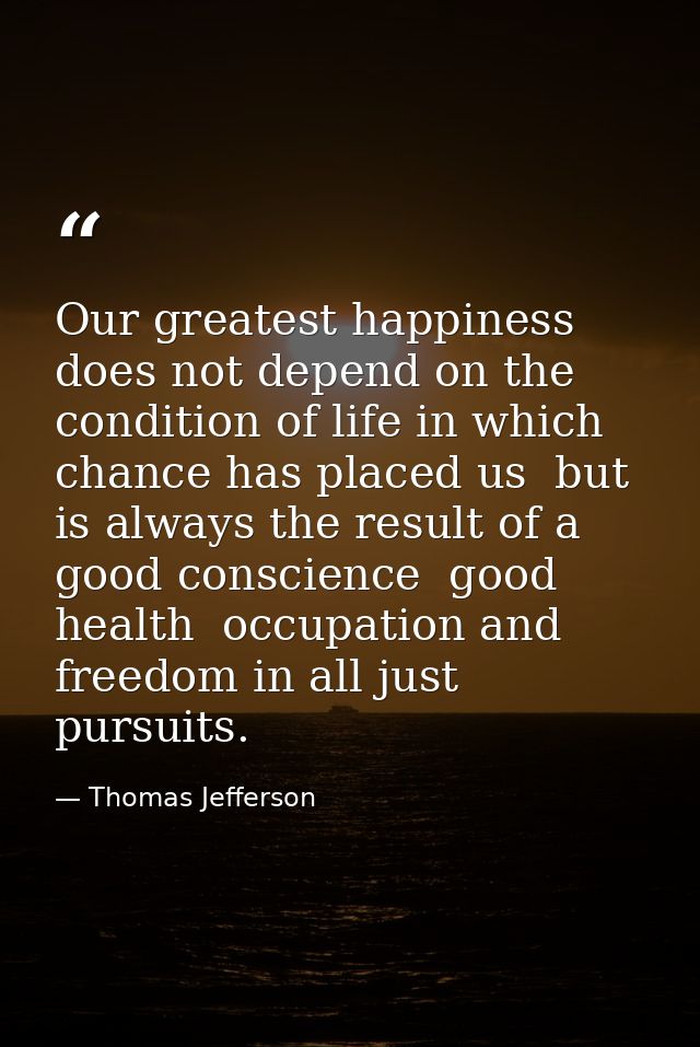 Our greatest happiness does not depend on the condition of life in which chance has placed us  but is always the result  — Thomas Jefferson