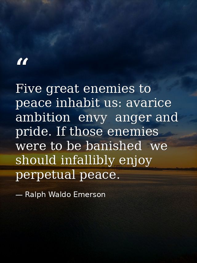 Five great enemies to peace inhabit us: avarice  ambition  envy  anger and pride. If those enemies were to be banished   — Ralph Waldo Emerson
