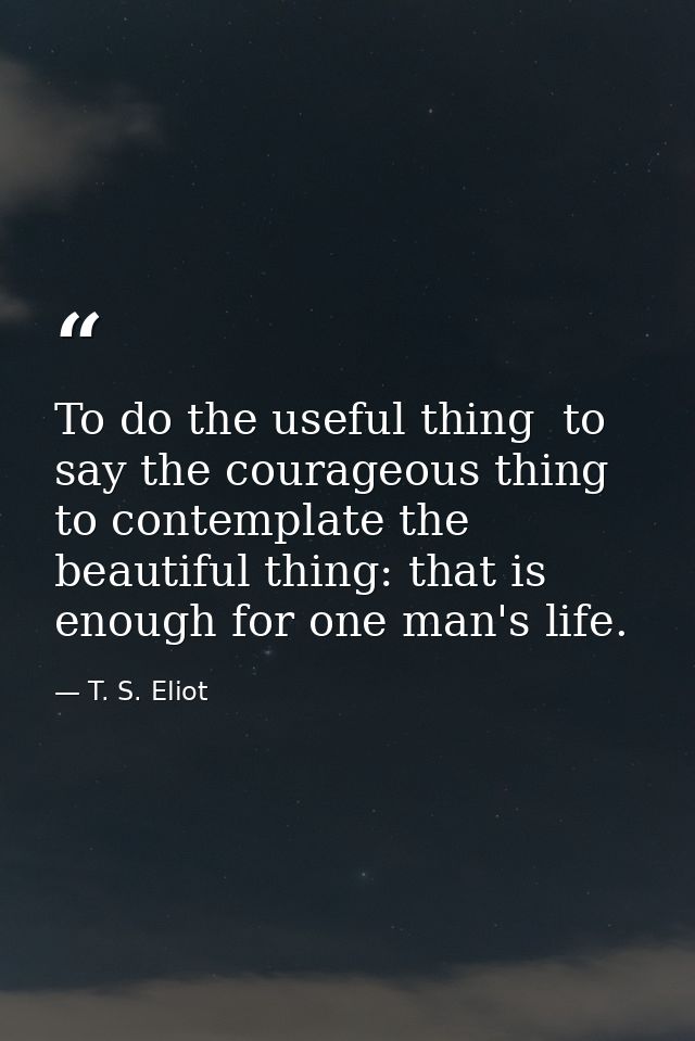 To do the useful thing  to say the courageous thing  to contemplate the beautiful thing: that is enough for one man's li — T. S. Eliot