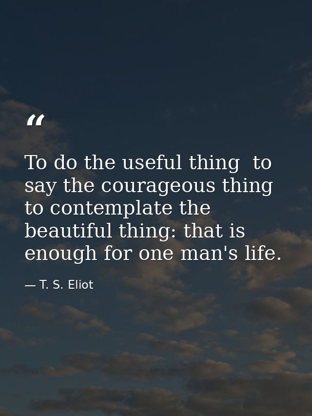 To do the useful thing  to say the courageous thing  to contemplate the beautiful thing: that is enough for one man's li — T. S. Eliot