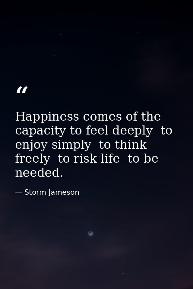 Happiness comes of the capacity to feel deeply  to enjoy simply  to think freely  to risk life  to be needed. — Storm Jameson