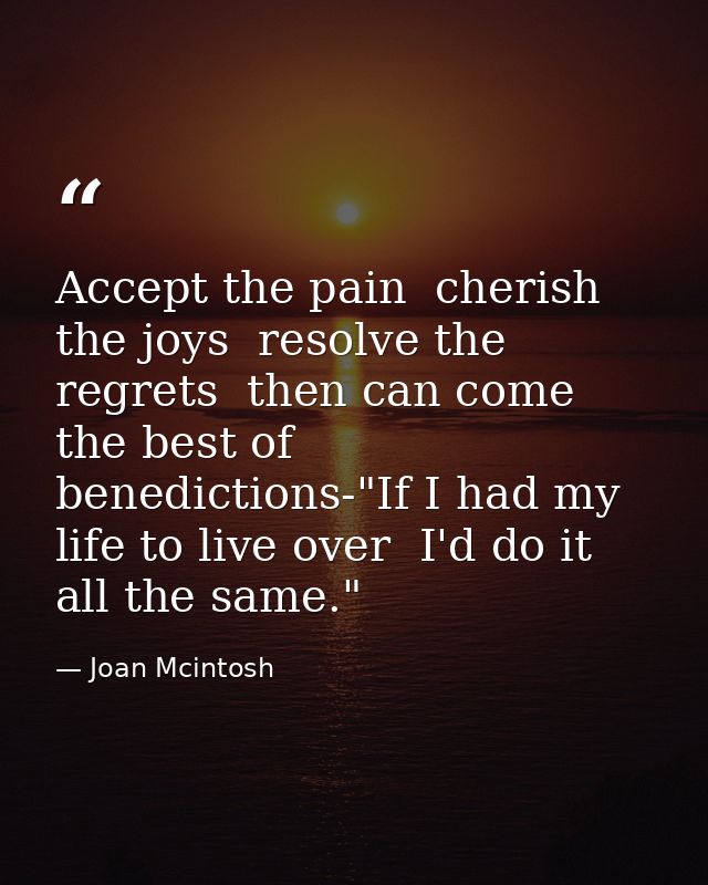 Accept the pain  cherish the joys  resolve the regrets  then can come the best of benedictions-"If I had my life to live — Joan Mcintosh