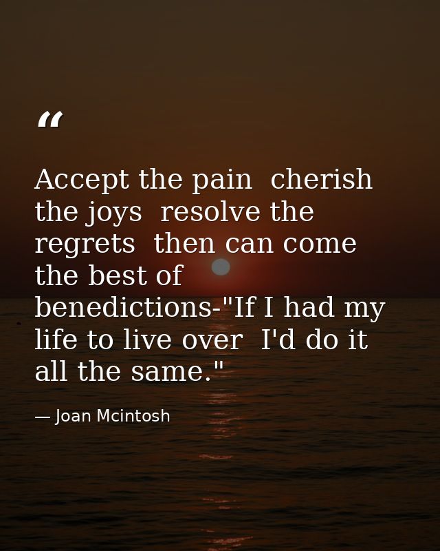 Accept the pain  cherish the joys  resolve the regrets  then can come the best of benedictions-"If I had my life to live — Joan Mcintosh