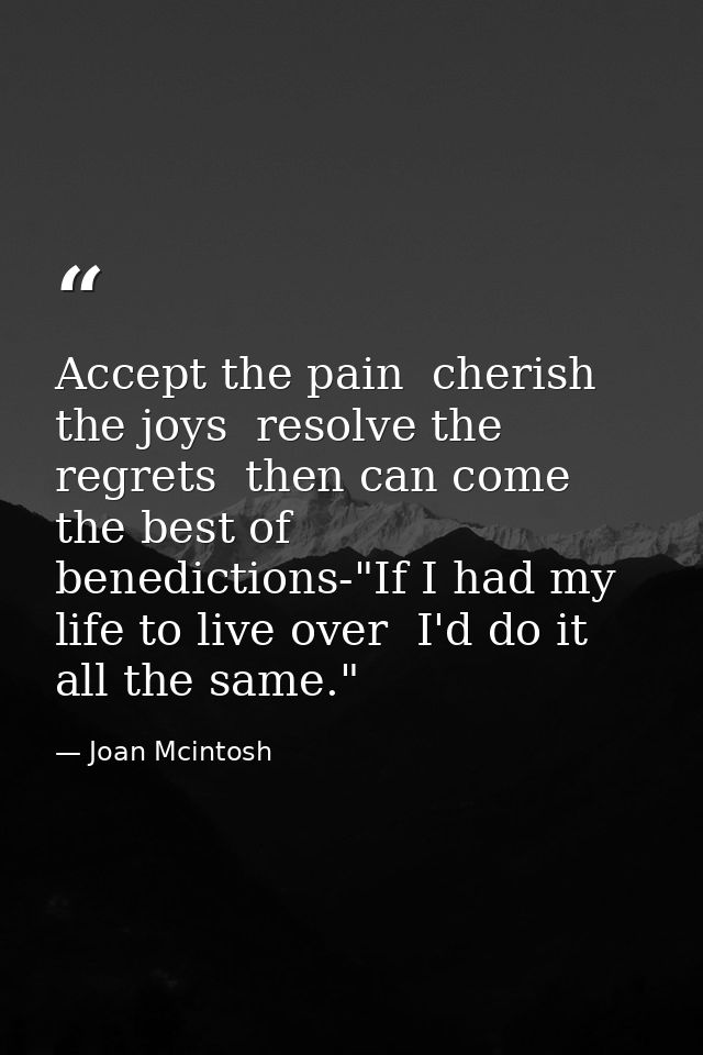 Accept the pain  cherish the joys  resolve the regrets  then can come the best of benedictions-"If I had my life to live — Joan Mcintosh