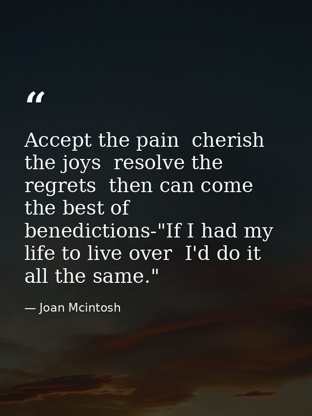 Accept the pain  cherish the joys  resolve the regrets  then can come the best of benedictions-"If I had my life to live — Joan Mcintosh