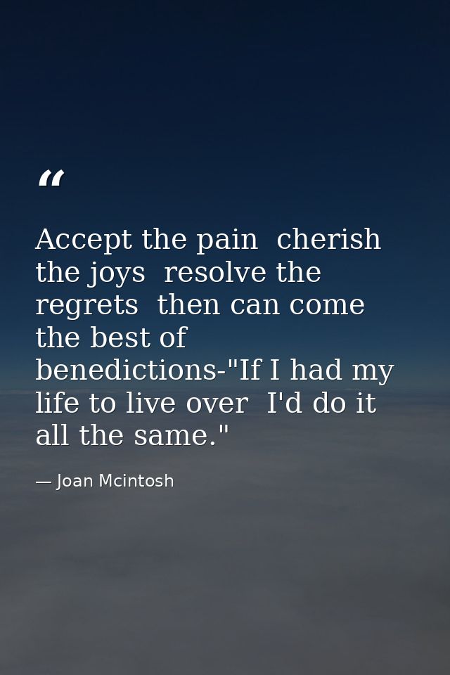 Accept the pain  cherish the joys  resolve the regrets  then can come the best of benedictions-"If I had my life to live — Joan Mcintosh