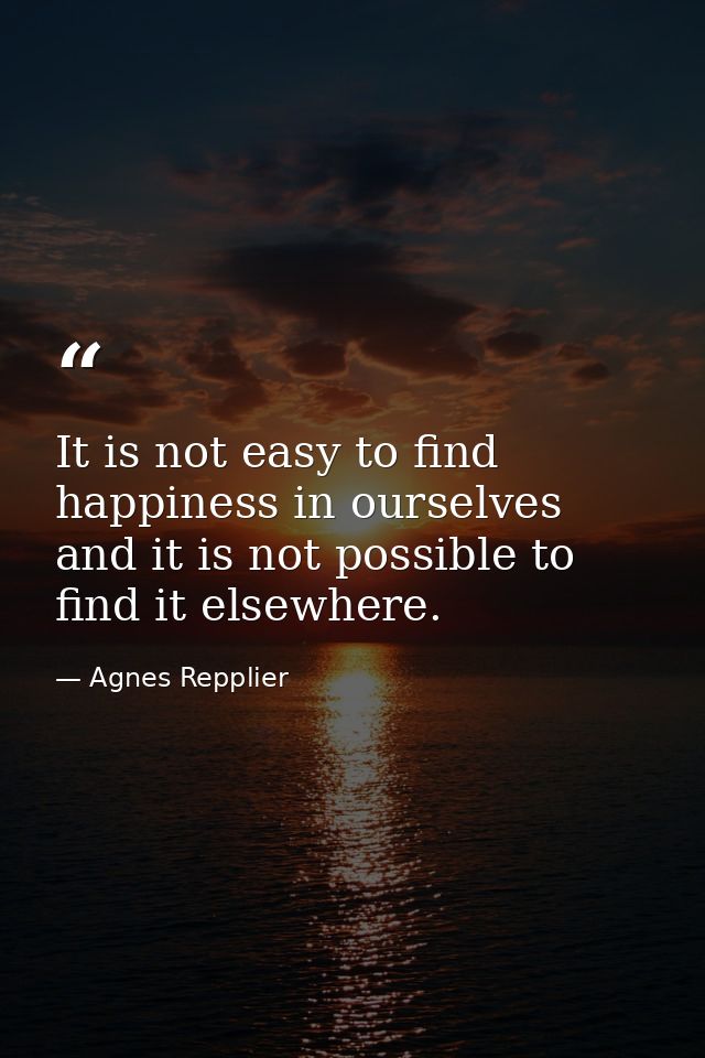 It is not easy to find happiness in ourselves  and it is not possible to find it elsewhere. — Agnes Repplier