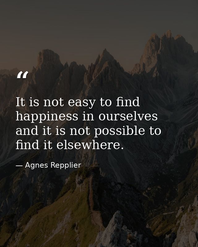 It is not easy to find happiness in ourselves  and it is not possible to find it elsewhere. — Agnes Repplier