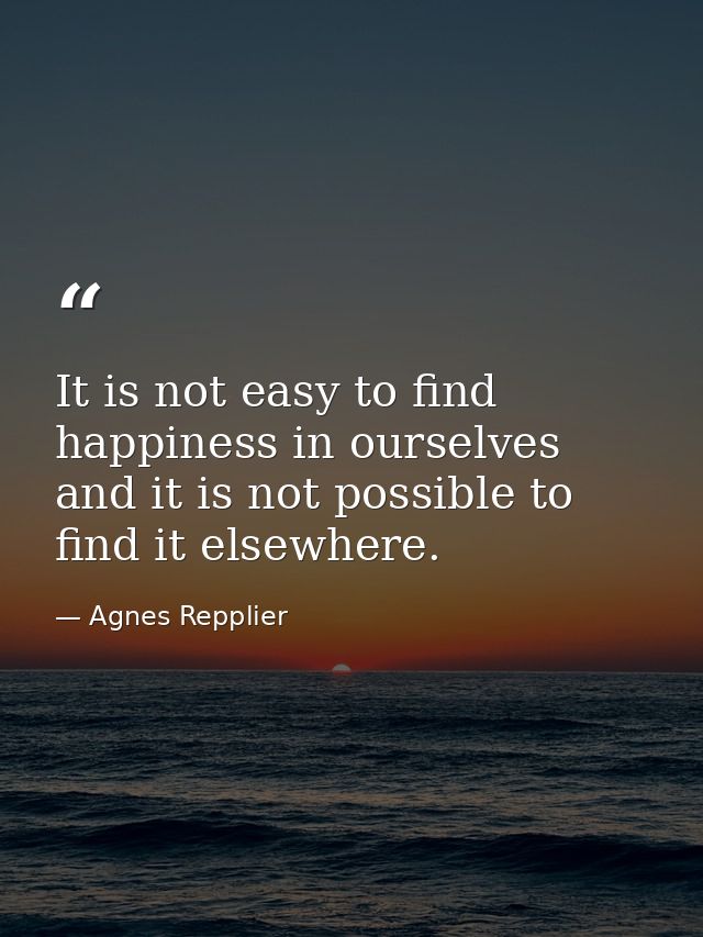 It is not easy to find happiness in ourselves  and it is not possible to find it elsewhere. — Agnes Repplier