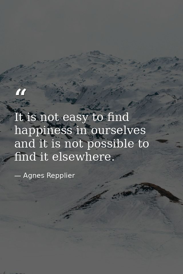 It is not easy to find happiness in ourselves  and it is not possible to find it elsewhere. — Agnes Repplier