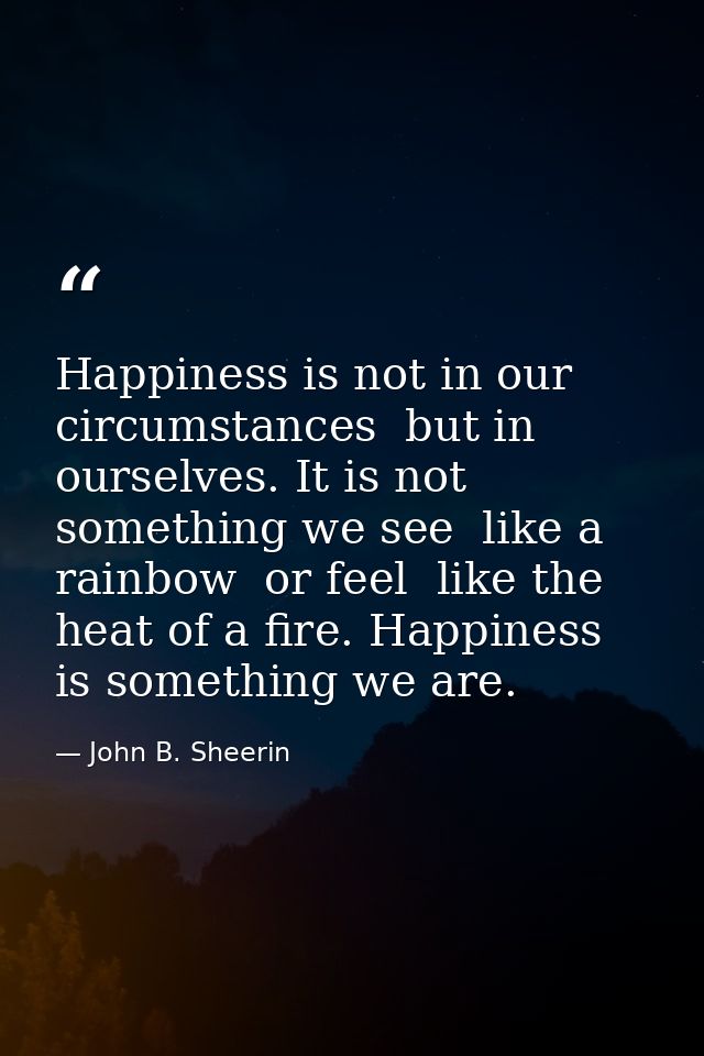 Happiness is not in our circumstances  but in ourselves. It is not something we see  like a rainbow  or feel  like the h — John B. Sheerin