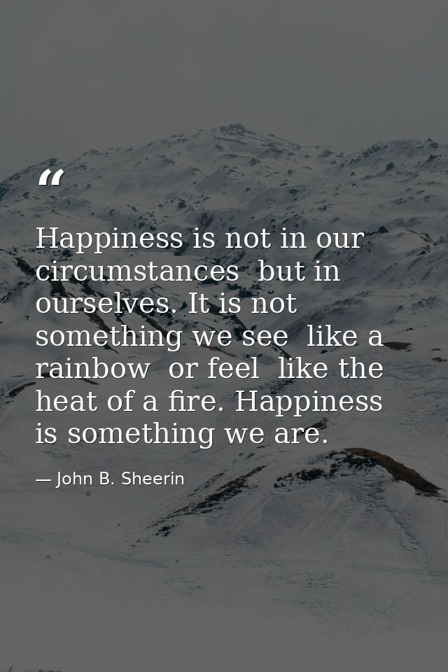 Happiness is not in our circumstances  but in ourselves. It is not something we see  like a rainbow  or feel  like the h — John B. Sheerin
