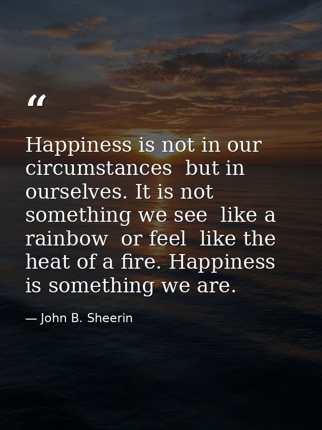 Happiness is not in our circumstances  but in ourselves. It is not something we see  like a rainbow  or feel  like the h — John B. Sheerin