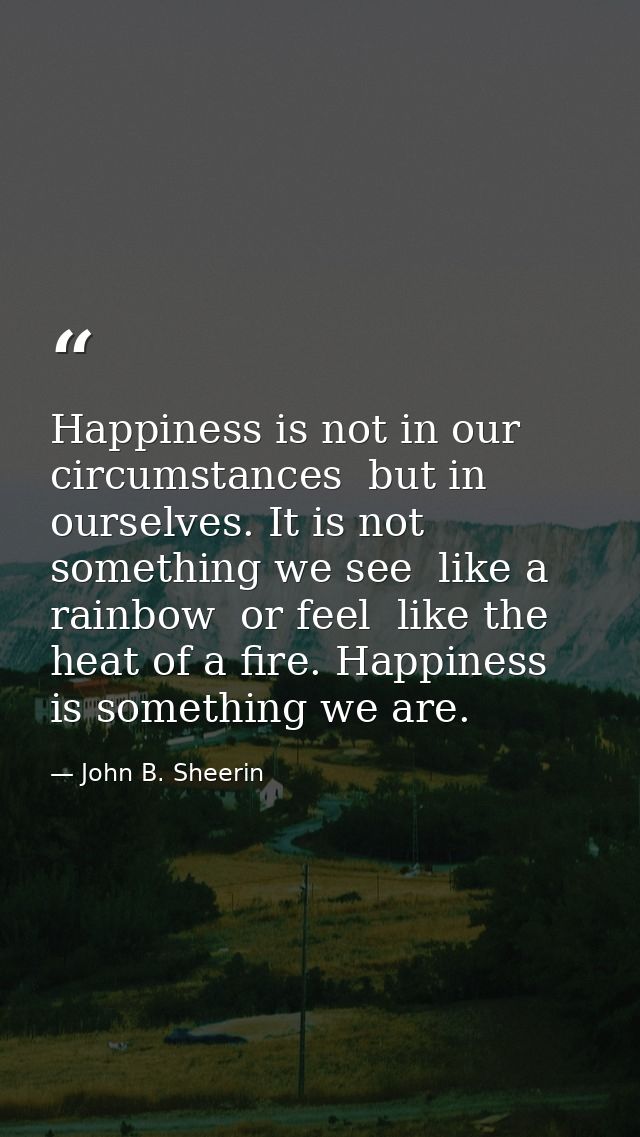 Happiness is not in our circumstances  but in ourselves. It is not something we see  like a rainbow  or feel  like the h — John B. Sheerin