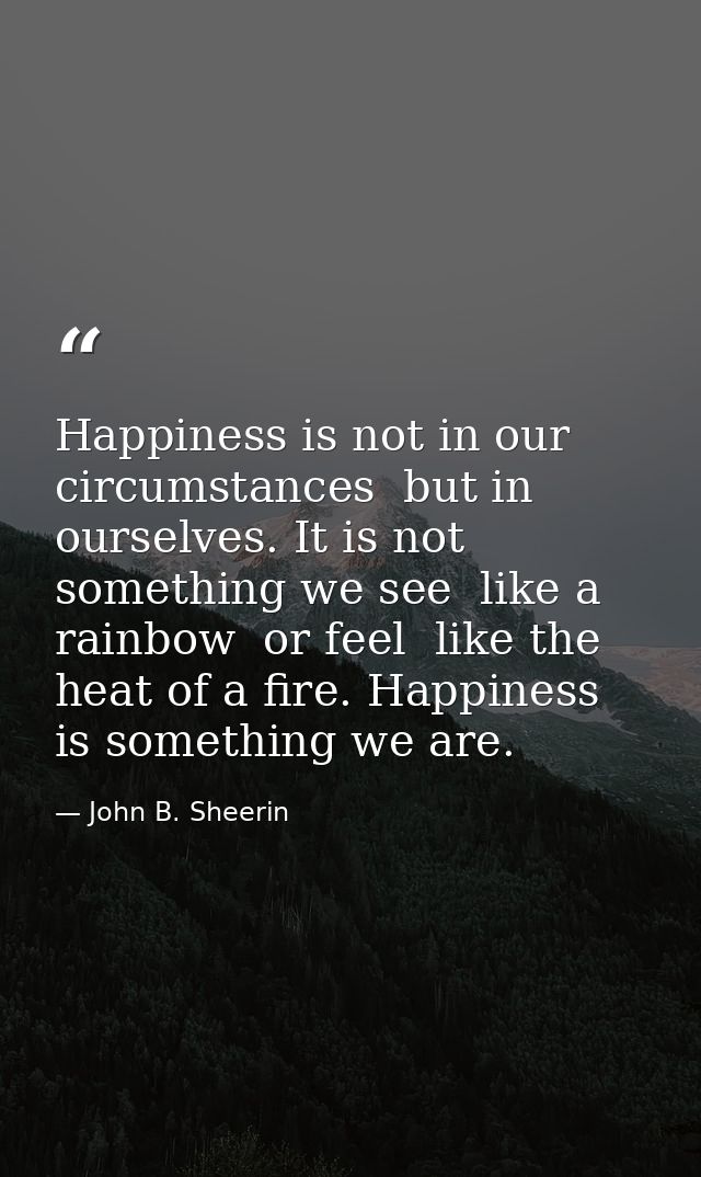 Happiness is not in our circumstances  but in ourselves. It is not something we see  like a rainbow  or feel  like the h — John B. Sheerin