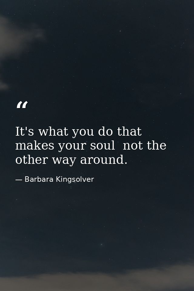 It's what you do that makes your soul  not the other way around. — Barbara Kingsolver