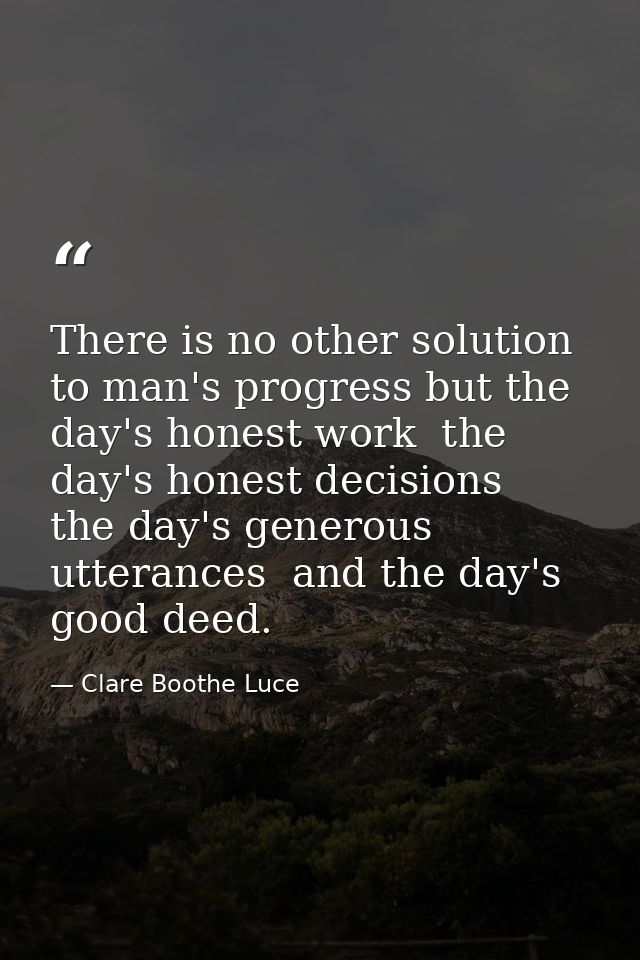 There is no other solution to man's progress but the day's honest work  the day's honest decisions  the day's generous u — Clare Boothe Luce
