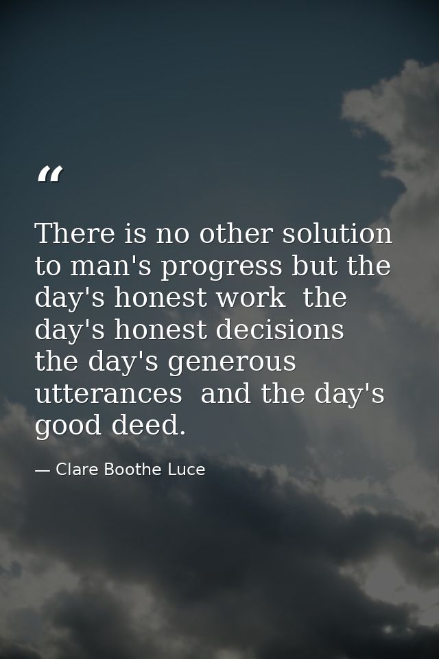 There is no other solution to man's progress but the day's honest work  the day's honest decisions  the day's generous u — Clare Boothe Luce