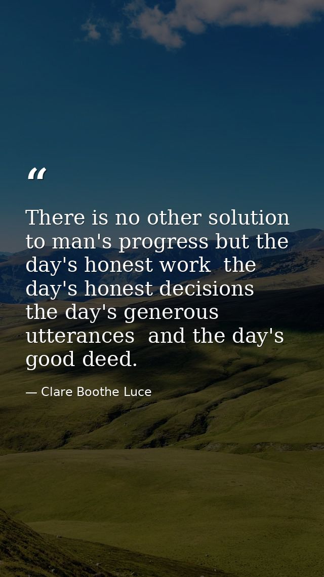 There is no other solution to man's progress but the day's honest work  the day's honest decisions  the day's generous u — Clare Boothe Luce