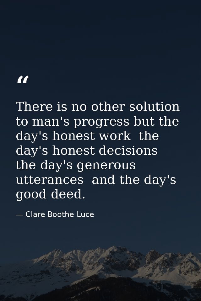 There is no other solution to man's progress but the day's honest work  the day's honest decisions  the day's generous u — Clare Boothe Luce