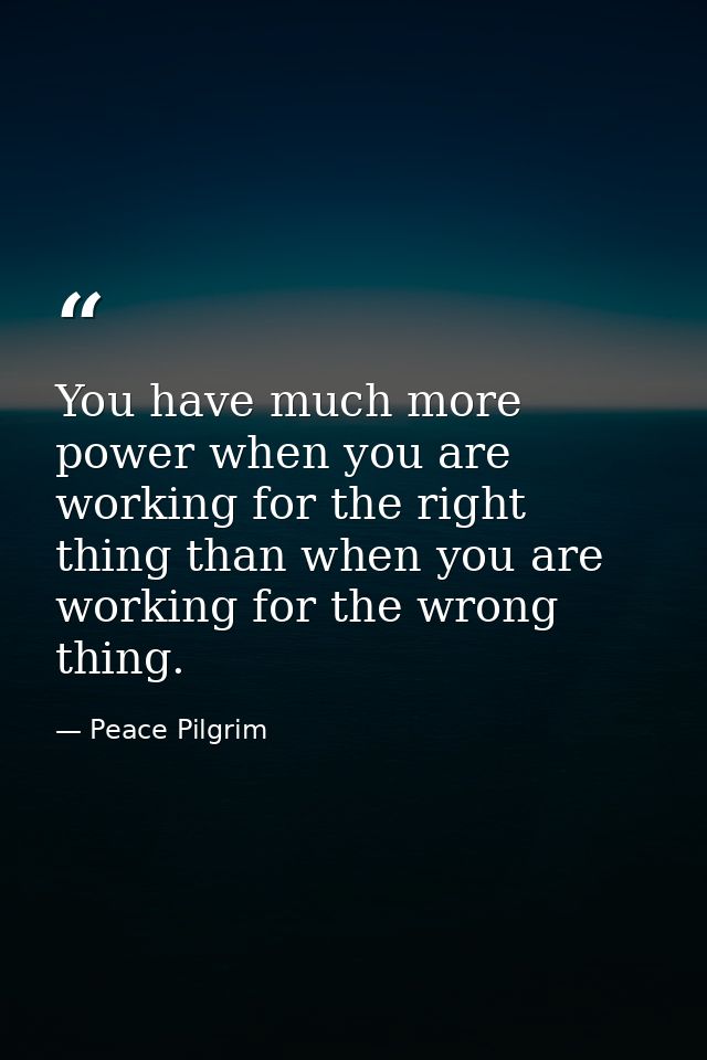 You have much more power when you are working for the right thing than when you are working for the wrong thing. — Peace Pilgrim