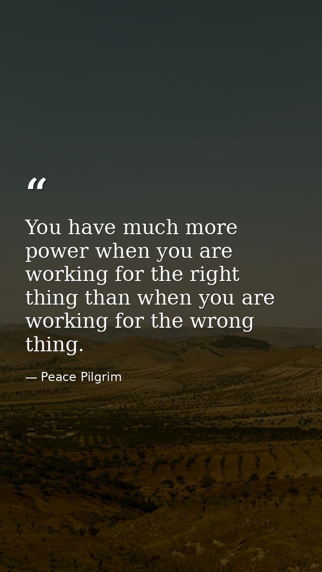 You have much more power when you are working for the right thing than when you are working for the wrong thing. — Peace Pilgrim