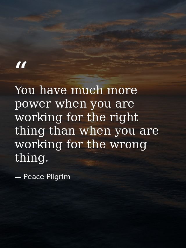You have much more power when you are working for the right thing than when you are working for the wrong thing. — Peace Pilgrim